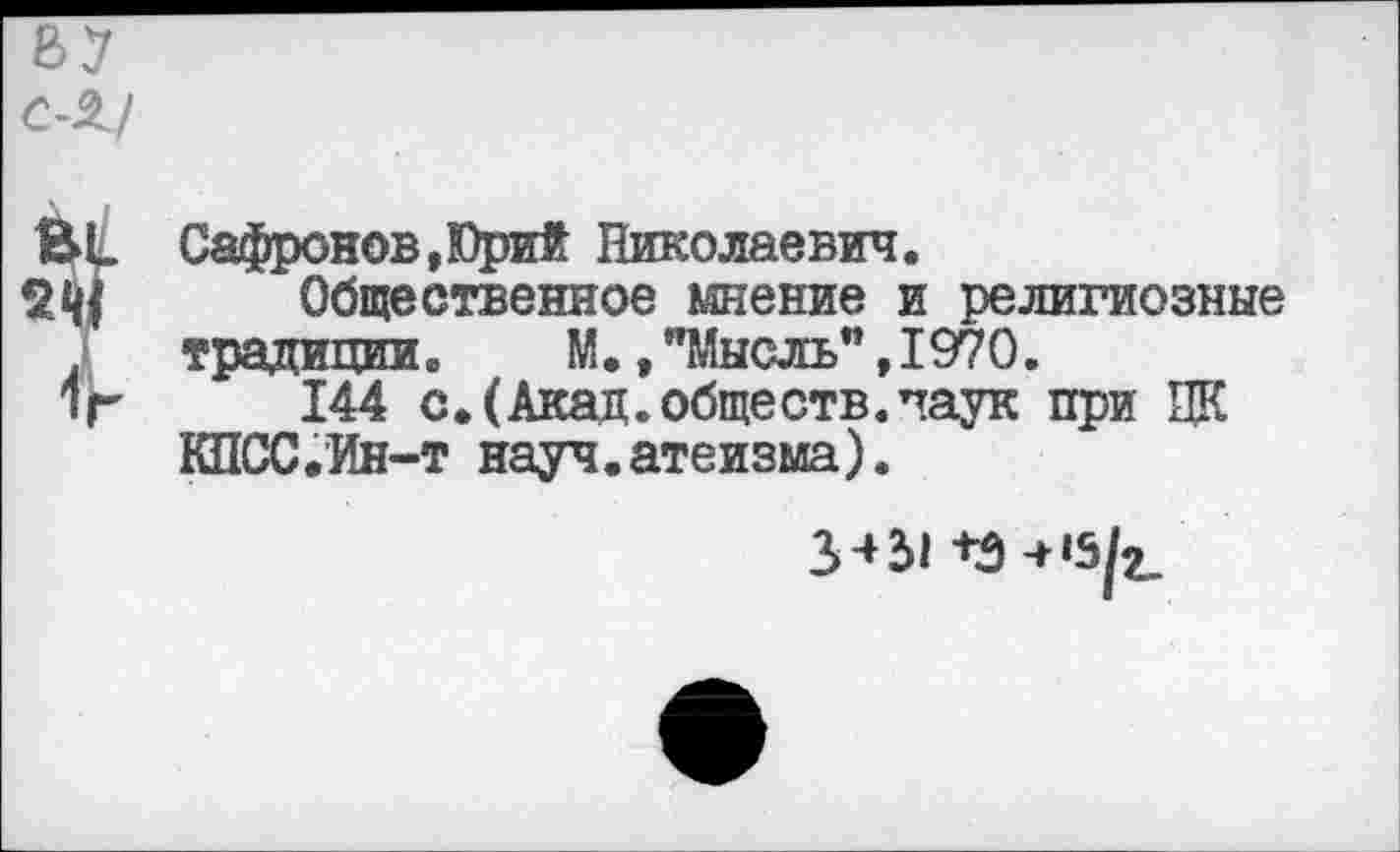 ﻿
BL Сафронов,Юрий Николаевич.
Общественное мнение и религиозные .	традиции.	М.,"Мысль",1970.
1г 144 с.(Акад.обществ.паук при ЦК КПСС.Ин-т науч.атеизма).
3431 +Э-Н5^